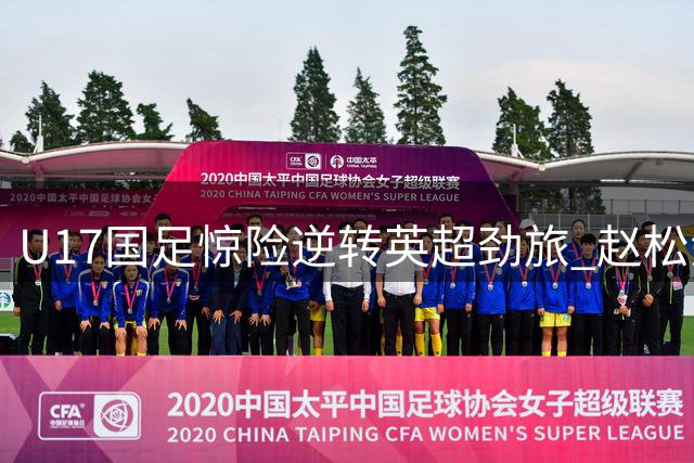 U17国足惊险逆转英超劲旅 赵松源独造两球程晟涵补时绝杀